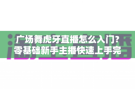 广场舞虎牙直播怎么入门?零基础新手主播快速上手完整指南 广场舞虎牙直播怎么入门?零基础新手主播快速上手完整指南