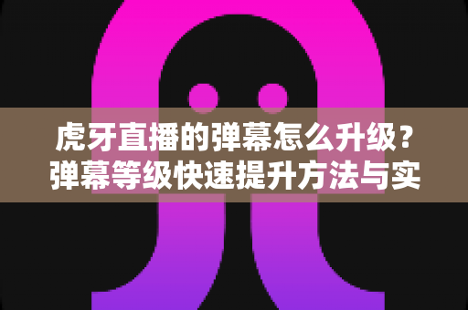 虎牙直播的弹幕怎么升级？弹幕等级快速提升方法与实用升级攻略大全