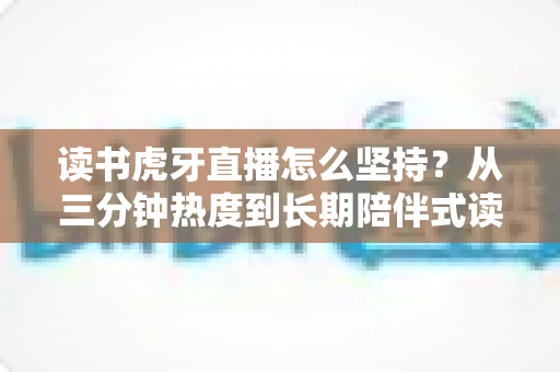 读书虎牙直播怎么坚持?从三分钟热度到长期陪伴式读书直播的实战指南 读书虎牙直播怎么坚持?从三分钟热度到长期陪伴式读书直播的实战指南