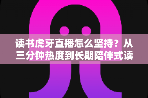 读书虎牙直播怎么坚持?从三分钟热度到长期陪伴式读书直播的实战指南 读书虎牙直播怎么坚持?从三分钟热度到长期陪伴式读书直播的实战指南