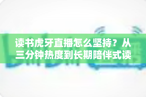 读书虎牙直播怎么坚持?从三分钟热度到长期陪伴式读书直播的实战指南 读书虎牙直播怎么坚持?从三分钟热度到长期陪伴式读书直播的实战指南