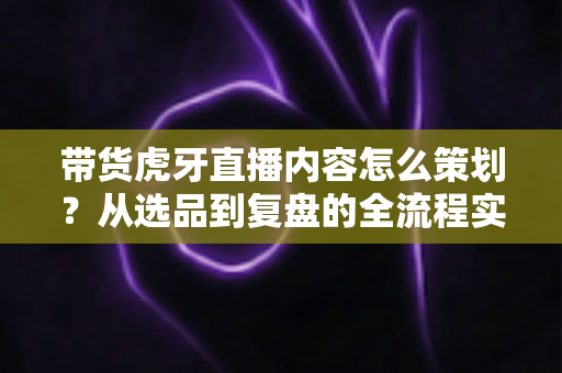带货虎牙直播内容怎么策划?从选品到复盘的全流程实战指南 带货虎牙直播内容怎么策划?从选品到复盘的全流程实战指南