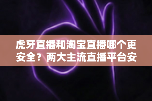 虎牙直播和淘宝直播哪个更安全?两大主流直播平台安全性全方位对比与实用防护指南 虎牙直播和淘宝直播哪个更安全?两大主流直播平台安全性全方位对比与实用防护指南