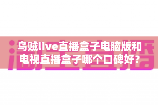 乌贼live直播盒子电脑版和电视直播盒子哪个口碑好？深度口碑测评与选购全攻略