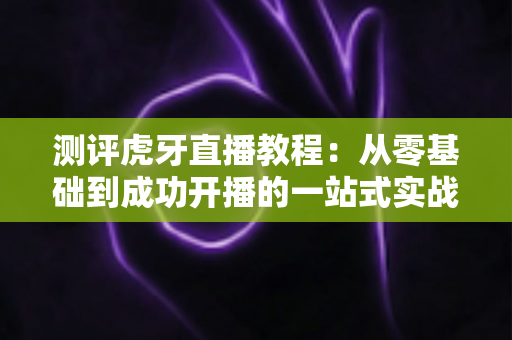 测评虎牙直播教程：从零基础到成功开播的一站式实战指南