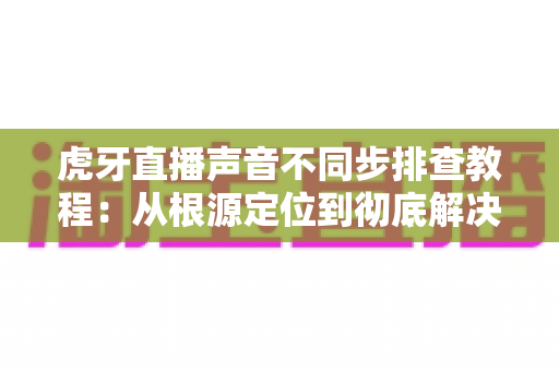 虎牙直播声音不同步排查教程:从根源定位到彻底解决的完整指南 虎牙直播声音不同步排查教程:从根源定位到彻底解决的完整指南