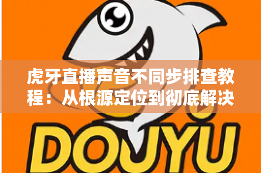 虎牙直播声音不同步排查教程:从根源定位到彻底解决的完整指南 虎牙直播声音不同步排查教程:从根源定位到彻底解决的完整指南