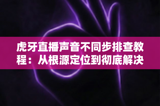 虎牙直播声音不同步排查教程:从根源定位到彻底解决的完整指南 虎牙直播声音不同步排查教程:从根源定位到彻底解决的完整指南