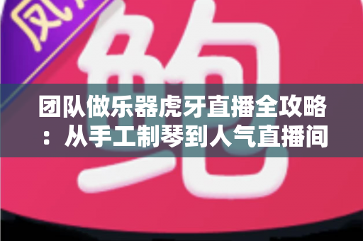 团队做乐器虎牙直播全攻略：从手工制琴到人气直播间的实战运营指南