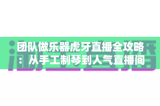 团队做乐器虎牙直播全攻略：从手工制琴到人气直播间的实战运营指南
