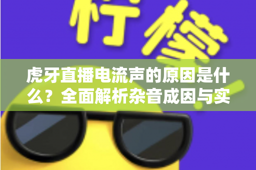 虎牙直播电流声的原因是什么?全面解析杂音成因与实用解决方案 虎牙直播电流声的原因是什么?全面解析杂音成因与实用解决方案