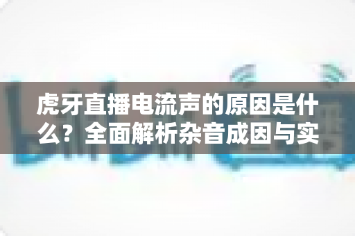 虎牙直播电流声的原因是什么?全面解析杂音成因与实用解决方案 虎牙直播电流声的原因是什么?全面解析杂音成因与实用解决方案