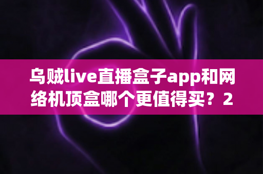 乌贼live直播盒子app和网络机顶盒哪个更值得买？2024年家庭观影选购深度对比指南