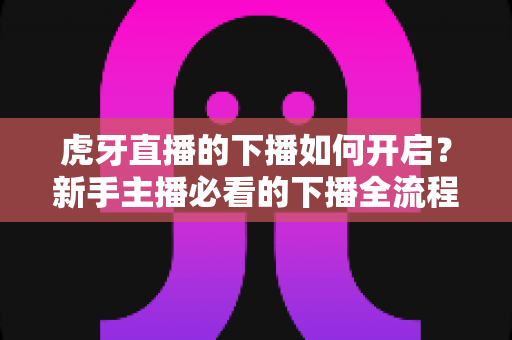 虎牙直播的下播如何开启?新手主播必看的下播全流程操作与实用指南 虎牙直播的下播如何开启?新手主播必看的下播全流程操作与实用指南