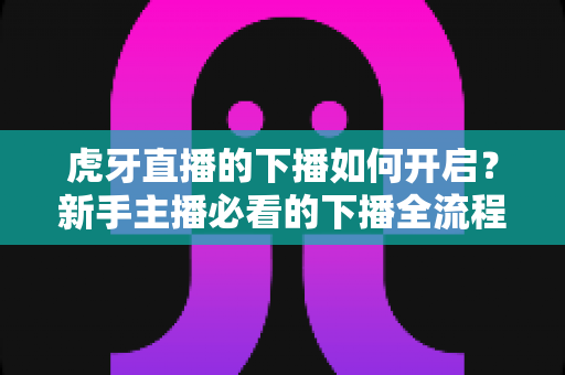 虎牙直播的下播如何开启?新手主播必看的下播全流程操作与实用指南 虎牙直播的下播如何开启?新手主播必看的下播全流程操作与实用指南