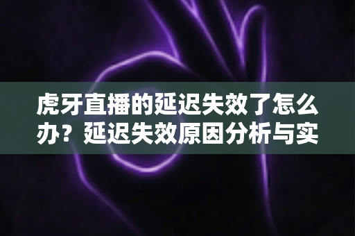 虎牙直播的延迟失效了怎么办？延迟失效原因分析与实用解决方法全攻略