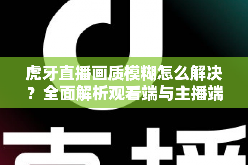 虎牙直播画质模糊怎么解决？全面解析观看端与主播端的画质优化方法