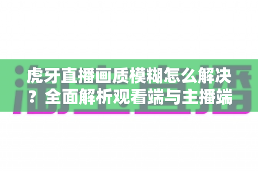 虎牙直播画质模糊怎么解决？全面解析观看端与主播端的画质优化方法
