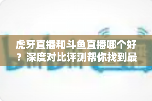 虎牙直播和斗鱼直播哪个好?深度对比评测帮你找到最适合的直播平台 虎牙直播和斗鱼直播哪个好?深度对比评测帮你找到最适合的直播平台
