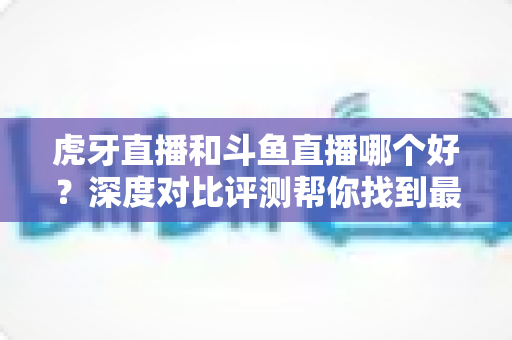 虎牙直播和斗鱼直播哪个好?深度对比评测帮你找到最适合的直播平台 虎牙直播和斗鱼直播哪个好?深度对比评测帮你找到最适合的直播平台