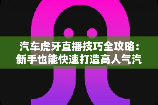 汽车虎牙直播技巧全攻略：新手也能快速打造高人气汽车直播间的实战指南