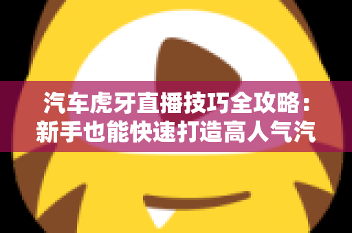 汽车虎牙直播技巧全攻略：新手也能快速打造高人气汽车直播间的实战指南