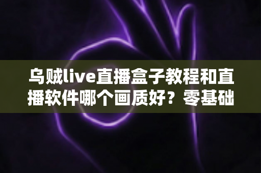 乌贼live直播盒子教程和直播软件哪个画质好?零基础安装教学与高清画质深度对比全攻略 乌贼live直播盒子教程和直播软件哪个画质好?零基础安装教学与高清画质深度对比全攻略