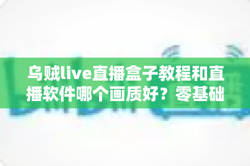 乌贼live直播盒子教程和直播软件哪个画质好？零基础安装教学与高清画质深度对比全攻略