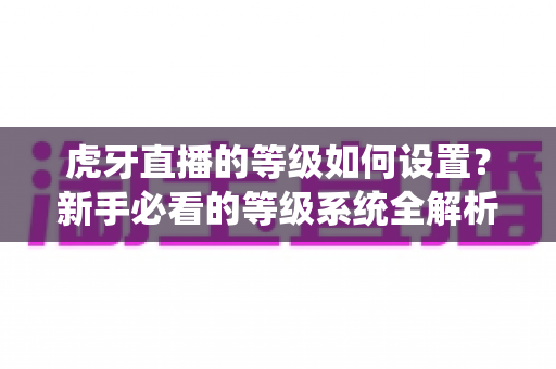 虎牙直播的等级如何设置?新手必看的等级系统全解析与快速升级攻略 虎牙直播的等级如何设置?新手必看的等级系统全解析与快速升级攻略