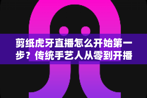 剪纸虎牙直播怎么开始第一步？传统手艺人从零到开播的完整攻略