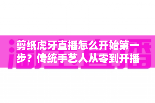 剪纸虎牙直播怎么开始第一步？传统手艺人从零到开播的完整攻略
