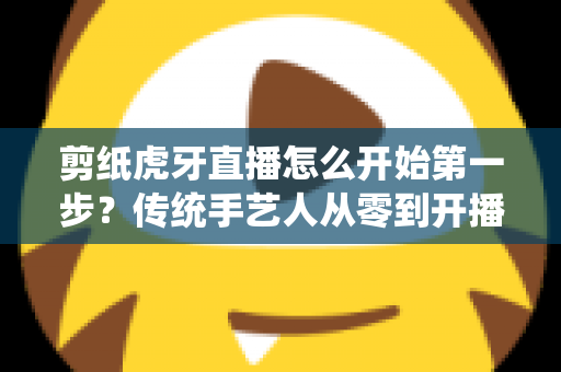 剪纸虎牙直播怎么开始第一步？传统手艺人从零到开播的完整攻略