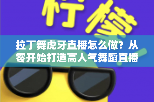 拉丁舞虎牙直播怎么做?从零开始打造高人气舞蹈直播间的完整攻略 拉丁舞虎牙直播怎么做?从零开始打造高人气舞蹈直播间的完整攻略
