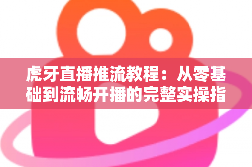 虎牙直播推流教程：从零基础到流畅开播的完整实操指南，手把手教你打造高清稳定直播间