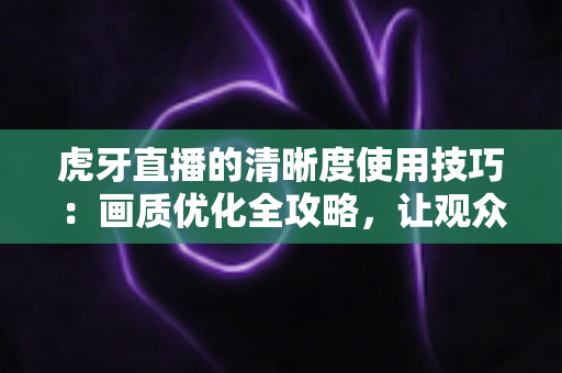 虎牙直播的清晰度使用技巧：画质优化全攻略，让观众和主播都省心
