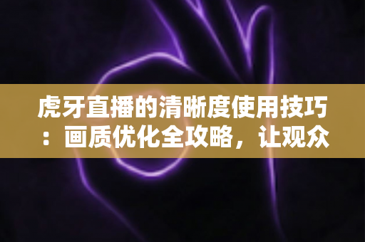 虎牙直播的清晰度使用技巧：画质优化全攻略，让观众和主播都省心