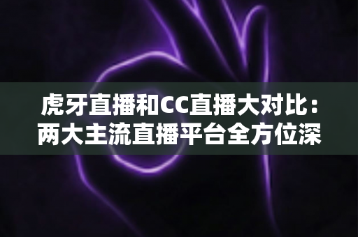 虎牙直播和CC直播大对比：两大主流直播平台全方位深度解析，帮你选出最适合的那一个