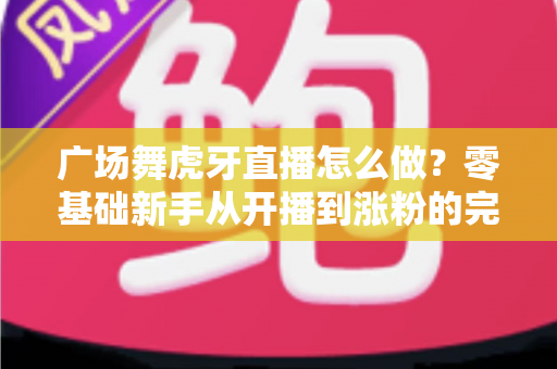 广场舞虎牙直播怎么做？零基础新手从开播到涨粉的完整实战指南