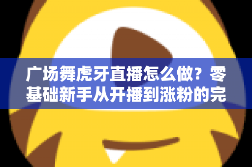 广场舞虎牙直播怎么做？零基础新手从开播到涨粉的完整实战指南