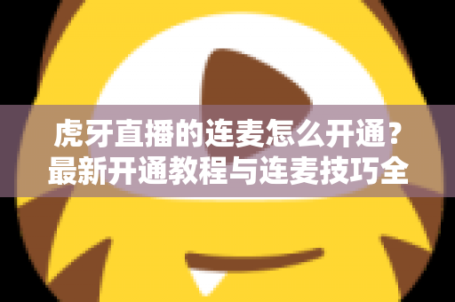 虎牙直播的连麦怎么开通?最新开通教程与连麦技巧全解析 虎牙直播的连麦怎么开通?最新开通教程与连麦技巧全解析