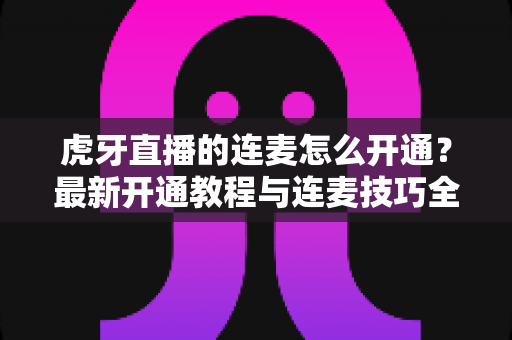 虎牙直播的连麦怎么开通?最新开通教程与连麦技巧全解析 虎牙直播的连麦怎么开通?最新开通教程与连麦技巧全解析