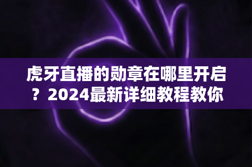 虎牙直播的勋章在哪里开启？2024最新详细教程教你一键佩戴专属粉丝勋章