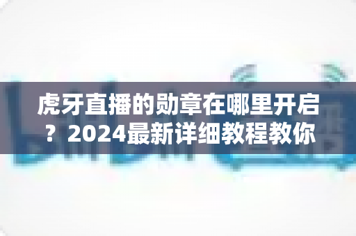 虎牙直播的勋章在哪里开启？2024最新详细教程教你一键佩戴专属粉丝勋章