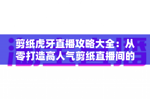 剪纸虎牙直播攻略大全:从零打造高人气剪纸直播间的完整指南 剪纸虎牙直播攻略大全:从零打造高人气剪纸直播间的完整指南
