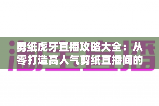 剪纸虎牙直播攻略大全:从零打造高人气剪纸直播间的完整指南 剪纸虎牙直播攻略大全:从零打造高人气剪纸直播间的完整指南