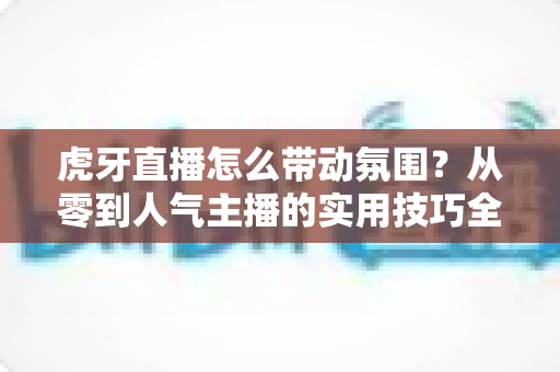 虎牙直播怎么带动氛围？从零到人气主播的实用技巧全解析
