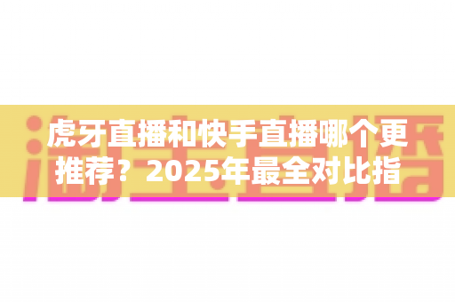 虎牙直播和快手直播哪个更推荐？2025年最全对比指南助你选对平台