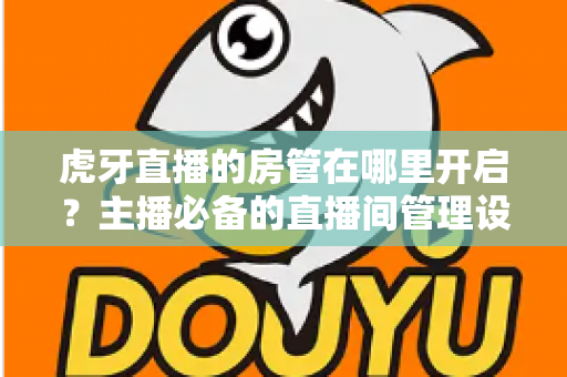 虎牙直播的房管在哪里开启？主播必备的直播间管理设置全攻略