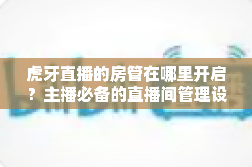 虎牙直播的房管在哪里开启？主播必备的直播间管理设置全攻略