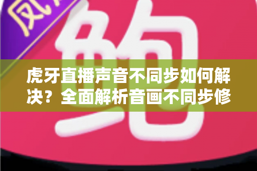 虎牙直播声音不同步如何解决？全面解析音画不同步修复方法，让观影体验重回正轨